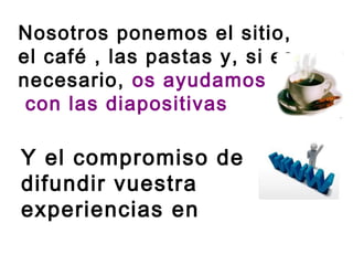 Nosotros ponemos el sitio,
el café , las pastas y, si es
necesario, os ayudamos
 con las diapositivas

Y el compromiso de
difundir vuestra
experiencias en
nuestro blog
 