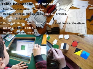 Talde bakoitzean lan banaketa:
• Moduluen diseinuak ma rraztea.
• Irudiak sortzeko modulu egokie nak aukeratzea.
• Koloreak finkatzea.
• Kubo bakoitzean agertu behar diren 6 moduluak erabakitzea.
• Diseinu digitala egitea.
• Irudiak kuboetan itsastea.

 