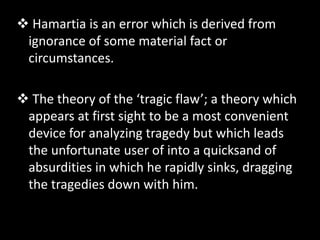  Hamartia is an error which is derived from
ignorance of some material fact or
circumstances.
 The theory of the ‘tragic flaw’; a theory which
appears at first sight to be a most convenient
device for analyzing tragedy but which leads
the unfortunate user of into a quicksand of
absurdities in which he rapidly sinks, dragging
the tragedies down with him.
 