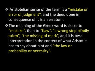  Aristotelian sense of the term is a “mistake or
error of judgment”, and the deed done in
consequence of it is an erratum.
The meaning of the Greek word is closer to
“mistake”, than to “flaw”, “a wrong step blindly
taken”, “the missing of mark”, and it is best
interpretation in the context of what Aristotle
has to say about plot and “the law or
probability or necessity”.
 