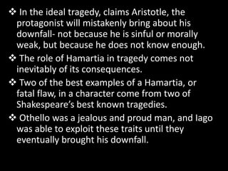  In the ideal tragedy, claims Aristotle, the
protagonist will mistakenly bring about his
downfall- not because he is sinful or morally
weak, but because he does not know enough.
 The role of Hamartia in tragedy comes not
inevitably of its consequences.
 Two of the best examples of a Hamartia, or
fatal flaw, in a character come from two of
Shakespeare’s best known tragedies.
 Othello was a jealous and proud man, and Iago
was able to exploit these traits until they
eventually brought his downfall.
 