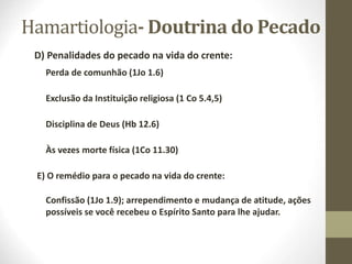 Hamartiologia- Doutrina do Pecado
D) Penalidades do pecado na vida do crente:
Perda de comunhão (1Jo 1.6)
Exclusão da Instituição religiosa (1 Co 5.4,5)
Disciplina de Deus (Hb 12.6)
Às vezes morte física (1Co 11.30)
E) O remédio para o pecado na vida do crente:
Confissão (1Jo 1.9); arrependimento e mudança de atitude, ações
possíveis se você recebeu o Espírito Santo para lhe ajudar.
 