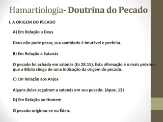 Hamartiologia- Doutrina do Pecado
I. A ORIGEM DO PECADO
A) Em Relação a Deus
Deus não pode pecar, sua santidade é imutável e perfeita.
B) Em Relação a Satanás
O pecado foi achado em satanás (Ez 28.15). Esta afirmação é o mais próximo
que a Bíblia chega de uma indicação da origem do pecado.
C) Em Relação aos Anjos
Alguns deles seguiram a satanás em seu pecado. (Apoc. 12)
D) Em Relação ao Homem
O pecado originou-se no Éden.
 