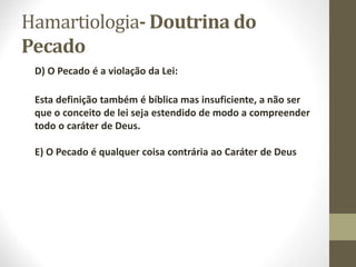 Hamartiologia- Doutrina do
Pecado
D) O Pecado é a violação da Lei:
Esta definição também é bíblica mas insuficiente, a não ser
que o conceito de lei seja estendido de modo a compreender
todo o caráter de Deus.
E) O Pecado é qualquer coisa contrária ao Caráter de Deus
 