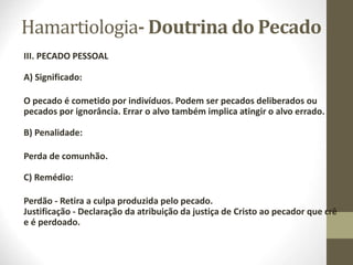 Hamartiologia- Doutrina do Pecado
III. PECADO PESSOAL
A) Significado:
O pecado é cometido por indivíduos. Podem ser pecados deliberados ou
pecados por ignorância. Errar o alvo também implica atingir o alvo errado.
B) Penalidade:
Perda de comunhão.
C) Remédio:
Perdão - Retira a culpa produzida pelo pecado.
Justificação - Declaração da atribuição da justiça de Cristo ao pecador que crê
e é perdoado.
 