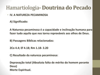 Hamartiologia- Doutrina do Pecado
• IV. A NATUREZA PECAMINOSA
A) Significado:
A Natureza pecaminosa é a capacidade e inclinação humana para
fazer tudo aquilo que nos torna reprováveis aos olhos de Deus.
B) Passagens Bíblicas relacionadas:
2Co 4.4; Ef 4.18; Rm 1.18- 3.20
C) Resultado da natureza pecaminosa:
Depravação total (Absoluta falta de mérito do homem perante
Deus)
Morte Espiritual.
 