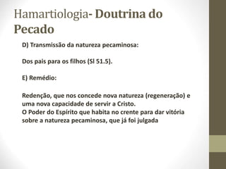 Hamartiologia- Doutrina do
Pecado
D) Transmissão da natureza pecaminosa:
Dos pais para os filhos (Sl 51.5).
E) Remédio:
Redenção, que nos concede nova natureza (regeneração) e
uma nova capacidade de servir a Cristo.
O Poder do Espírito que habita no crente para dar vitória
sobre a natureza pecaminosa, que já foi julgada
 