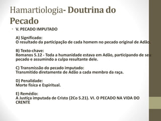Hamartiologia- Doutrina do
Pecado
• V. PECADO IMPUTADO
A) Significado:
O resultado da participação de cada homem no pecado original de Adão.
B) Texto-chave:
Romanos 5.12 - Toda a humanidade estava em Adão, participando de seu
pecado e assumindo a culpa resultante dele.
C) Transmissão do pecado imputado:
Transmitido diretamente de Adão a cada membro da raça.
D) Penalidade:
Morte física e Espiritual.
E) Remédio:
A Justiça imputada de Cristo (2Co 5.21). VI. O PECADO NA VIDA DO
CRENTE
 