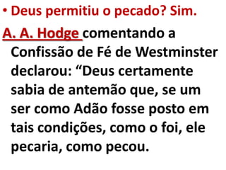• Deus permitiu o pecado? Sim.
A. A. Hodge comentando a
  Confissão de Fé de Westminster
  declarou: “Deus certamente
  sabia de antemão que, se um
  ser como Adão fosse posto em
  tais condições, como o foi, ele
  pecaria, como pecou.
 