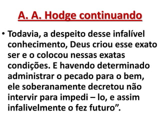 A. A. Hodge continuando
• Todavia, a despeito desse infalível
  conhecimento, Deus criou esse exato
  ser e o colocou nessas exatas
  condições. E havendo determinado
  administrar o pecado para o bem,
  ele soberanamente decretou não
  intervir para impedi – lo, e assim
  infalivelmente o fez futuro”.
 
