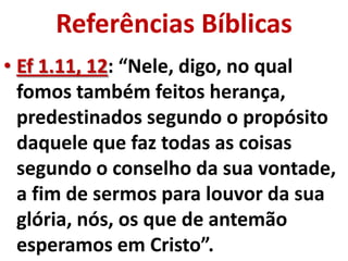 Referências Bíblicas
• Ef 1.11, 12: “Nele, digo, no qual
  fomos também feitos herança,
  predestinados segundo o propósito
  daquele que faz todas as coisas
  segundo o conselho da sua vontade,
  a fim de sermos para louvor da sua
  glória, nós, os que de antemão
  esperamos em Cristo”.
 