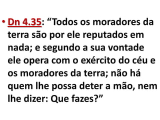 • Dn 4.35: “Todos os moradores da
  terra são por ele reputados em
  nada; e segundo a sua vontade
  ele opera com o exército do céu e
  os moradores da terra; não há
  quem lhe possa deter a mão, nem
  lhe dizer: Que fazes?”
 