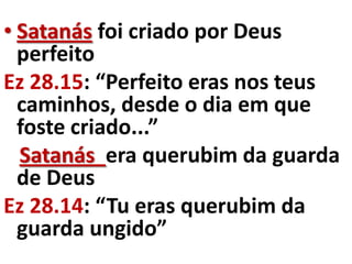 • Satanás foi criado por Deus
  perfeito
Ez 28.15: “Perfeito eras nos teus
  caminhos, desde o dia em que
  foste criado...”
  Satanás era querubim da guarda
  de Deus
Ez 28.14: “Tu eras querubim da
  guarda ungido”
 