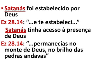 • Satanás foi estabelecido por
  Deus
Ez 28.14: “...e te estabeleci...”
  Satanás tinha acesso à presença
  de Deus
Ez 28.14: “...permanecias no
  monte de Deus, no brilho das
  pedras andavas”
 