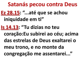 Satanás pecou contra Deus
Ez 28.15: “...até que se achou
  iniquidade em ti”
Is 14.13: “Tu dizias no teu
  coração:Eu subirei ao céu; acima
  das estrelas de Deus exaltarei o
  meu trono, e no monte da
  congregação me assentarei...”
 