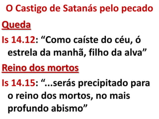 O Castigo de Satanás pelo pecado
Queda
Is 14.12: “Como caíste do céu, ó
  estrela da manhã, filho da alva”
Reino dos mortos
Is 14.15: “...serás precipitado para
  o reino dos mortos, no mais
  profundo abismo”
 
