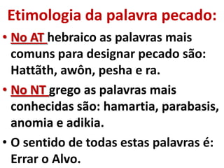 Etimologia da palavra pecado:
• No AT hebraico as palavras mais
  comuns para designar pecado são:
  Hattãth, awôn, pesha e ra.
• No NT grego as palavras mais
  conhecidas são: hamartia, parabasis,
  anomia e adikia.
• O sentido de todas estas palavras é:
  Errar o Alvo.
 
