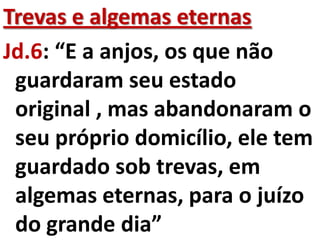 Trevas e algemas eternas
Jd.6: “E a anjos, os que não
 guardaram seu estado
 original , mas abandonaram o
 seu próprio domicílio, ele tem
 guardado sob trevas, em
 algemas eternas, para o juízo
 do grande dia”
 