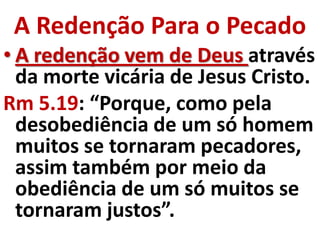 A Redenção Para o Pecado
• A redenção vem de Deus através
  da morte vicária de Jesus Cristo.
Rm 5.19: “Porque, como pela
  desobediência de um só homem
  muitos se tornaram pecadores,
  assim também por meio da
  obediência de um só muitos se
  tornaram justos”.
 