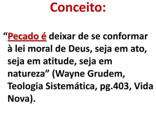 Conceito:
“Pecado é deixar de se conformar
 à lei moral de Deus, seja em ato,
 seja em atitude, seja em
 natureza” (Wayne Grudem,
 Teologia Sistemática, pg.403, Vida
 Nova).
 