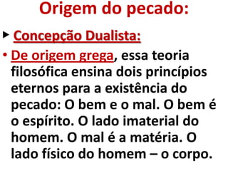 Origem do pecado:
▶ Concepção Dualista:
• De origem grega, essa teoria
  filosófica ensina dois princípios
  eternos para a existência do
  pecado: O bem e o mal. O bem é
  o espírito. O lado imaterial do
  homem. O mal é a matéria. O
  lado físico do homem – o corpo.
 