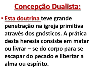 Concepção Dualista:
• Esta doutrina teve grande
  penetração na igreja primitiva
  através dos gnósticos. A prática
  desta heresia consiste em matar
  ou livrar – se do corpo para se
  escapar do pecado e libertar a
  alma ou espírito.
 