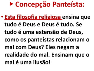 ▶ Concepção Panteísta:
• Esta filosofia religiosa ensina que
  tudo é Deus e Deus é tudo. Se
  tudo é uma extensão de Deus,
  como os panteístas relacionam o
  mal com Deus? Eles negam a
  realidade do mal. Ensinam que o
  mal é uma ilusão!
 