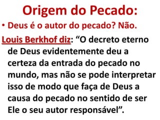 Origem do Pecado:
• Deus é o autor do pecado? Não.
Louis Berkhof diz: “O decreto eterno
  de Deus evidentemente deu a
  certeza da entrada do pecado no
  mundo, mas não se pode interpretar
  isso de modo que faça de Deus a
  causa do pecado no sentido de ser
  Ele o seu autor responsável”.
 