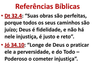 Referências Bíblicas
• Dt 32.4: “Suas obras são perfeitas,
  porque todos os seus caminhos são
  juízo; Deus é fidelidade, e não há
  nele injustiça, é justo e reto”.
• Jó 34.10: “Longe de Deus o praticar
  ele a perversidade, e do Todo –
  Poderoso o cometer injustiça”.
 