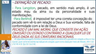 - Para Langston, pecado, em sentido mais amplo, é um
estado mau da alma ou da personalidade e suas
manifestações.
-Para Berkhof, é impossível ter uma correta concepção do
pecado sem vê-lo em relação a Deus e Sua vontade; falta de
conformidade com a lei de Deus.
PECADO É UM MAL MORAL QUE CONSISTE EM AÇÃO,
OMISSÃO OU ESTADO CONTRÁRIO A QUALQUER LEI DE
DEUS DADA AS SUS CRIATURAS RACIIONAIS.
As seguintes passagens mostram claramente que a Escritura vê o pecado em relação a Deus e Sua
Sua lei, quer como lei escrita nas tabuas do coração, quer como dada por meio de Moisés, (Rm 1.32;
2.12-14; 4.15; Tg 2.9; 1 Jo 3.4)
10
Pg. 12
 