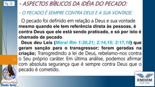 - O PECADO É SEMPRE CONTRA DEUS E A SUA VONTADE:
O pecado foi definido em relação a Deus e sua vontade
mesmo quando ele tem referência direta às pessoas, é
contra Deus que ele está sendo praticado, e só por isto é
chamado de pecado.
Deus deu Leis (Moral Rm 1:20,21; 2:14,15; 2:17,18) que
geram sanção para o transgressor; foram geradas na
criação; Transgredindo a lei de Deus, rebelamo-nos contra
o Seu próprio caráter. Em última análise, podemos afirmar
com absoluta segurança que é sempre contra Deus que o
pecado é cometido.
11
Pg. 12
 