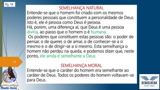 SEMELHANÇA NATURAL
Entende-se que o homem foi criado com os mesmos
poderes pessoais que constituem a personalidade de Deus.
Isto é, ele é pessoa como Deus é pessoa.
Há, porem, uma diferença aí, que Deus é uma pessoa
divina, ao passo que o homem o é humana.
Os poderes que constituem estas pessoas são: o poder de
pensar, o de querer, o de amar, o de conhecer-se a si
mesmo e o de dirigir-se a si mesmo. Esta semelhança o
homem não perdeu na queda, e podemos dizer que, neste
ponto, ele ainda é semelhante a Deus.
SEMELHANÇA MORAL
Entende-se que o caráter do homem era semelhante ao
caráter de Deus. Todos os poderes do homem voltavam-se
para Deus.
14
Pg. 14
 