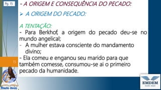 A ORIGEM DO PECADO:
A TENTAÇÃO:
- Para Berkhof, a origem do pecado deu-se no
mundo angelical;
- A mulher estava consciente do mandamento
divino;
- Ela comeu e enganou seu marido para que
também comesse, consumou-se ai o primeiro
pecado da humanidade.
15
Pg. 15
 