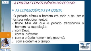  AS CONSEQUÊNCIAS DA QUEDA:
O pecado afetou o homem em todo o seu ser e
nos seus relacionamentos;
• Bruce Miln diz que o pecado transtornou o
homem na sua relação:
o com Deus;
o com o próximo;
o com o próprio homem (ele mesmo);
o com a ordem e o tempo.
16
Pg. 16
 
