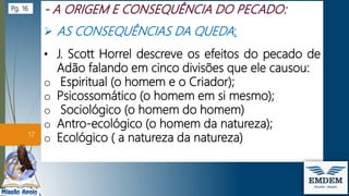  AS CONSEQUÊNCIAS DA QUEDA:
• J. Scott Horrel descreve os efeitos do pecado de
Adão falando em cinco divisões que ele causou:
o Espiritual (o homem e o Criador);
o Psicossomático (o homem em si mesmo);
o Sociológico (o homem do homem)
o Antro-ecológico (o homem da natureza);
o Ecológico ( a natureza da natureza)
17
Pg. 16
 