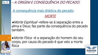 A consequência mais drástica do pecado:
MORTE
●Morte Espiritual –refere-se á separação entre a
alma e Deus; faz parte da consequência do pecado
também.
●Morte Física –é a separação do homem do seu
corpo, por causa do pecado é que veio a morte
física
19
Pg. 19
 