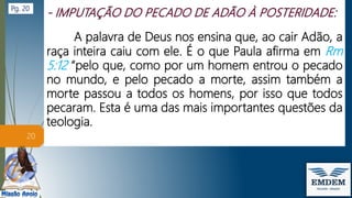 A palavra de Deus nos ensina que, ao cair Adão, a
raça inteira caiu com ele. É o que Paula afirma em Rm
5:12 “pelo que, como por um homem entrou o pecado
no mundo, e pelo pecado a morte, assim também a
morte passou a todos os homens, por isso que todos
pecaram. Esta é uma das mais importantes questões da
teologia.
20
Pg. 20
 