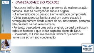 - Poucos se inclinarão a negar a presença do mal no coração
humana, mas há divergências sobre a origem;
- A universalidade do pecado é uma realidade comprovada
- Várias passagens da Escritura ensinam que o pecado é
herança do homem desde a hora do seu nascimento, portanto,
está presente na natureza humana;
- Portanto, o pecado é uma coisa original, da qual participam
todos os homens e que os faz culpados diante de Deus.
- Finalmente, as Escrituras ensinam também que todos os
homens se acham sob condenação.
21
Pg. 20
 