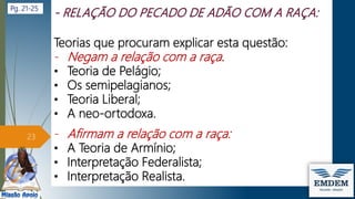 Teorias que procuram explicar esta questão:
- Negam a relação com a raça.
• Teoria de Pelágio;
• Os semipelagianos;
• Teoria Liberal;
• A neo-ortodoxa.
- Afirmam a relação com a raça:
• A Teoria de Armínio;
• Interpretação Federalista;
• Interpretação Realista.
23
Pg. 21-25
 