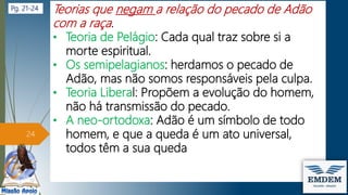 Teorias que negam a relação do pecado de Adão
com a raça.
• Teoria de Pelágio: Cada qual traz sobre si a
morte espiritual.
• Os semipelagianos: herdamos o pecado de
Adão, mas não somos responsáveis pela culpa.
• Teoria Liberal: Propõem a evolução do homem,
não há transmissão do pecado.
• A neo-ortodoxa: Adão é um símbolo de todo
homem, e que a queda é um ato universal,
todos têm a sua queda
24
Pg. 21-24
 