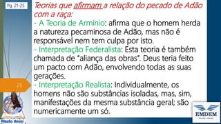 Teorias que afirmam a relação do pecado de Adão
com a raça:
- A Teoria de Armínio: afirma que o homem herda
a natureza pecaminosa de Adão, mas não é
responsável nem tem culpa por isto.
- Interpretação Federalista: Esta teoria é também
chamada de “aliança das obras”. Deus teria feito
um pacto com Adão, envolvendo todas as suas
gerações.
- Interpretação Realista: Individualmente, os
homens não são substâncias isoladas, mas, sim,
manifestações da mesma substância geral; são
numericamente um só.
25
Pg. 21-25
 