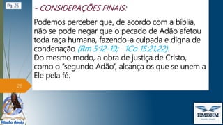 Podemos perceber que, de acordo com a bíblia,
não se pode negar que o pecado de Adão afetou
toda raça humana, fazendo-a culpada e digna de
condenação (Rm 5:12-19; 1Co 15:21,22).
Do mesmo modo, a obra de justiça de Cristo,
como o “segundo Adão”, alcança os que se unem a
Ele pela fé.
26
Pg. 25
 