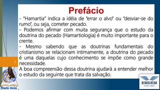 Prefácio
- “Hamartia” indica a idéia de “errar o alvo” ou “desviar-se do
rumo”, ou seja, cometer pecado.
- Podemos afirmar com muita segurança que o estudo da
doutrina do pecado (Hamartiologia) é muito importante para o
crente.
- Mesmo sabendo que as doutrinas fundamentais do
cristianismo se relacionam intimamente, a doutrina do pecado
é uma daquelas cujo conhecimento se impõe como grande
necessidade.
A boa compreensão dessa doutrina ajudará a entender melhor
o estudo da seguinte que trata da salvação.
3
 