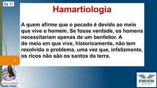 Hamartiologia
A quem afirme que o pecado é devido ao meio
que vive o homem. Se fosse verdade, os homens
necessitariam apenas de um benfeitor. A
do meio em que vive, historicamente, não tem
resolvido o problema, uma vez que, infelizmente,
os ricos não são os santos da terra.
4
Pg. 11
 