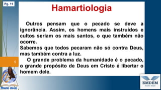 Hamartiologia
Outros pensam que o pecado se deve a
ignorância. Assim, os homens mais instruídos e
cultos seriam os mais santos, o que também não
ocorre.
Sabemos que todos pecaram não só contra Deus,
mas também contra a luz.
O grande problema da humanidade é o pecado,
o grande propósito de Deus em Cristo é libertar o
homem dele.
5
Pg. 11
 