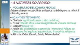 :
Existem diversos vocabulários utilizados na bíblia para se referir à
ideia do pecado.
●NO ANTIGO TESTAMENTO
 Chattath: significando errar o alvo ou falhar;
 Pesha: rebelião ativa, uma transgressão da vontade de Deus;
 shagah: desviar-se;
 Awon: ato de distorção e perversão intencional Palavra de
Deus para fins egoístas, egocêntricos, financeiros, religiosos
 Além de Ra’ah, Ramah, Patah, Ta’ah e Rasha’
7
Pg. 11
 