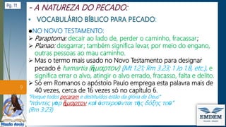:
●NO NOVO TESTAMENTO:
 Paraptoma: decair ao lado de, perder o caminho, fracassar;
 Planao: desgarrar; também significa levar, por meio do engano,
outras pessoas ao mau caminho.
 Mas o termo mais usado no Novo Testamento para designar
pecado é hamartia (ἥμαρτον) (Mt 1.21; Rm 3.23; 1 Jo 1.8, etc.), e
significa errar o alvo, atingir o alvo errado, fracasso, falta e delito.
 Só em Romanos o apóstolo Paulo emprega esta palavra mais de
40 vezes, cerca de 16 vezes só no capítulo 6.
”Porque todos pecaram e destituídos estão da glória de Deus”
“πάντες γὰρ ἥμαρτον καὶ ὑστεροῦνται τῆς δόξης τοῦ”
(Rm 3:23)
9
Pg. 11
 