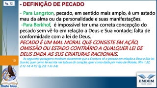 - Para Langston, pecado, em sentido mais amplo, é um estado
mau da alma ou da personalidade e suas manifestações.
-Para Berkhof, é impossível ter uma correta concepção do
pecado sem vê-lo em relação a Deus e Sua vontade; falta de
conformidade com a lei de Deus.
PECADO É UM MAL MORAL QUE CONSISTE EM AÇÃO,
OMISSÃO OU ESTADO CONTRÁRIO A QUALQUER LEI DE
DEUS DADA AS SUS CRIATURAS RACIIONAIS.
As seguintes passagens mostram claramente que a Escritura vê o pecado em relação a Deus e Sua lei,
Sua lei, quer como lei escrita nas tabuas do coração, quer como dada por meio de Moisés, (Rm 1.32;
2.12-14; 4.15; Tg 2.9; 1 Jo 3.4)
10
Pg. 12
 