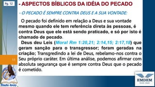 - O PECADO É SEMPRE CONTRA DEUS E A SUA VONTADE:
O pecado foi definido em relação a Deus e sua vontade
mesmo quando ele tem referência direta às pessoas, é
contra Deus que ele está sendo praticado, e só por isto é
chamado de pecado.
Deus deu Leis (Moral Rm 1:20,21; 2:14,15; 2:17,18) que
geram sanção para o transgressor; foram geradas na
criação; Transgredindo a lei de Deus, rebelamo-nos contra o
Seu próprio caráter. Em última análise, podemos afirmar com
absoluta segurança que é sempre contra Deus que o pecado
é cometido.
11
Pg. 12
 