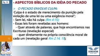  O PECADO ENVOLVE CULPA:
”Culpa é o estado de merecimento da punição pela
violação de uma lei ou uma exigência moral”;
- Sem lei, não há culpa (Rm 4:15);
- Essas leis foram reveladas aos homens:
- Quer através de palavras, que hoje encontramos nas
Escrituras (revelação especial)
- quer diretamente na própria consciência moral de
cada um (revelação geral Rm 2.14, 15);
12
Pg. 13
 